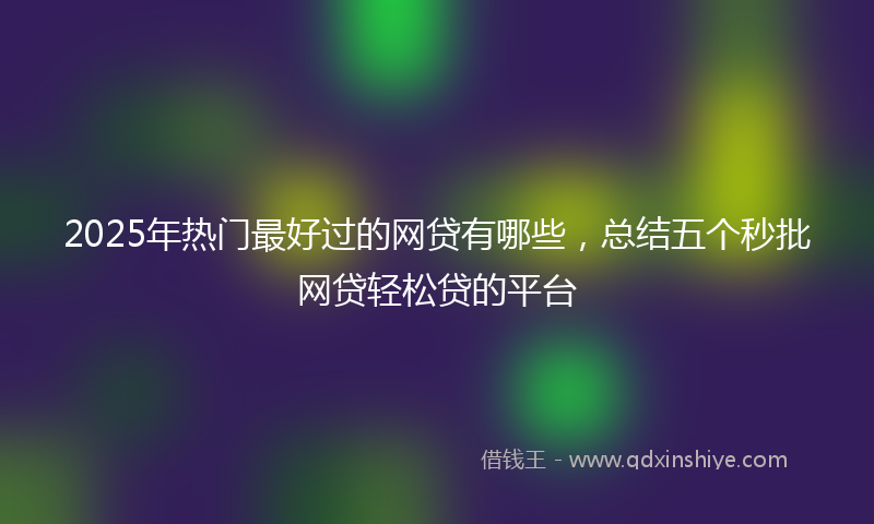 2025年热门最好过的网贷有哪些，总结五个秒批网贷轻松贷的平台
