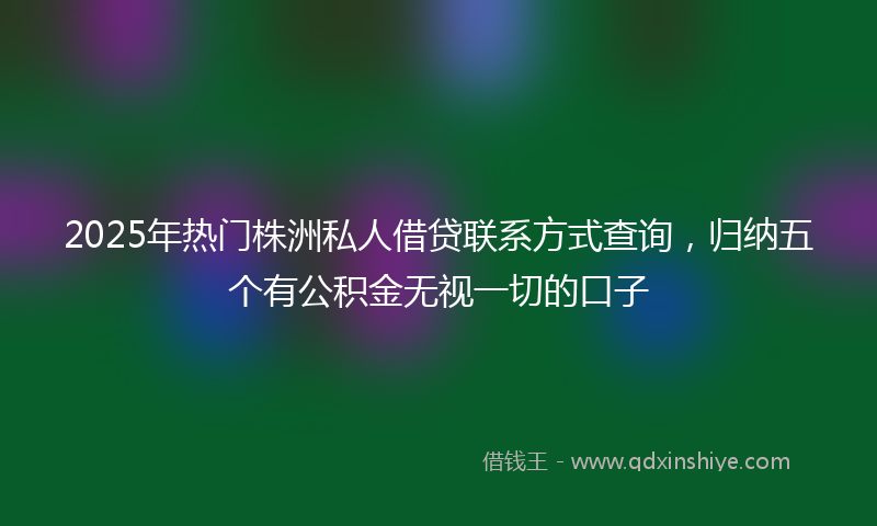2025年热门株洲私人借贷联系方式查询，归纳五个有公积金无视一切的口子