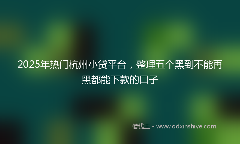 2025年热门杭州小贷平台，整理五个黑到不能再黑都能下款的口子