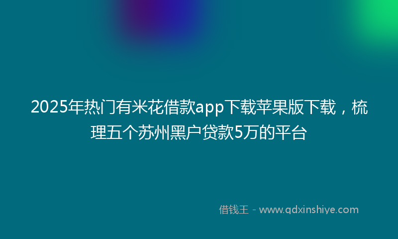 2025年热门有米花借款app下载苹果版下载，梳理五个苏州黑户贷款5万的平台