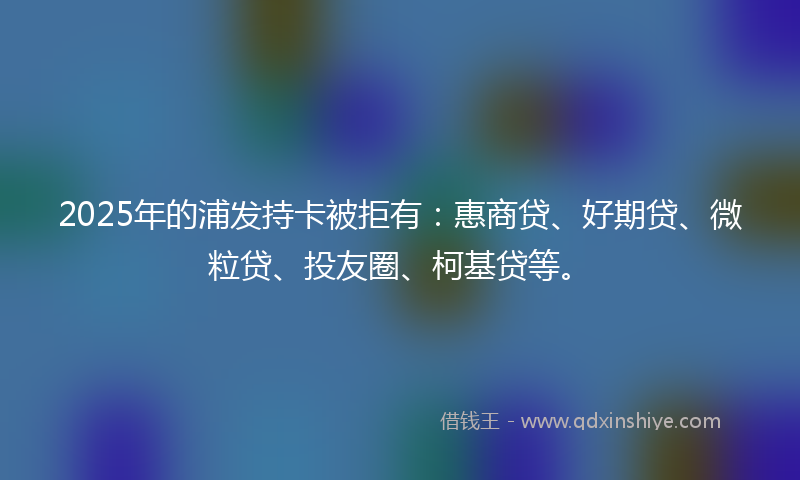 2025年的浦发持卡被拒有：惠商贷、好期贷、微粒贷、投友圈、柯基贷等。