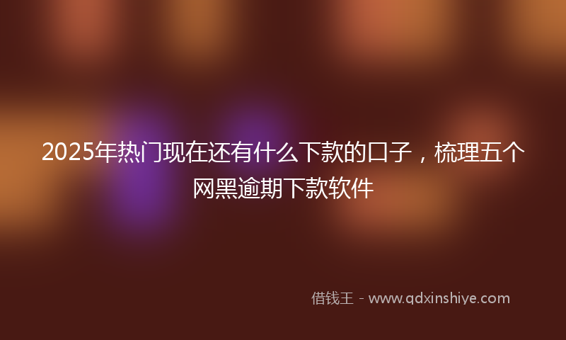 2025年热门现在还有什么下款的口子，梳理五个网黑逾期下款软件