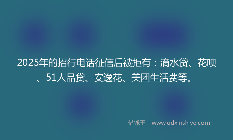 2025年的招行电话征信后被拒有：滴水贷、花呗、51人品贷、安逸花、美团生活费等。