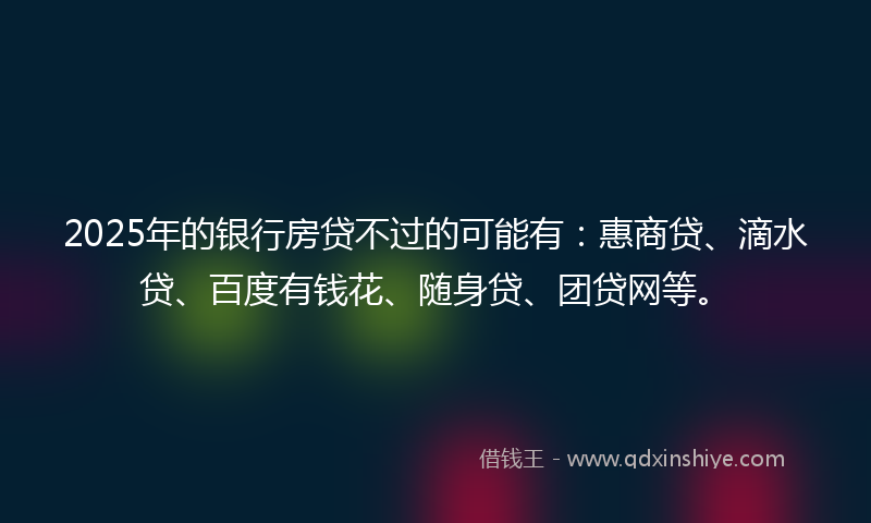 2025年的银行房贷不过的可能有：惠商贷、滴水贷、百度有钱花、随身贷、团贷网等。