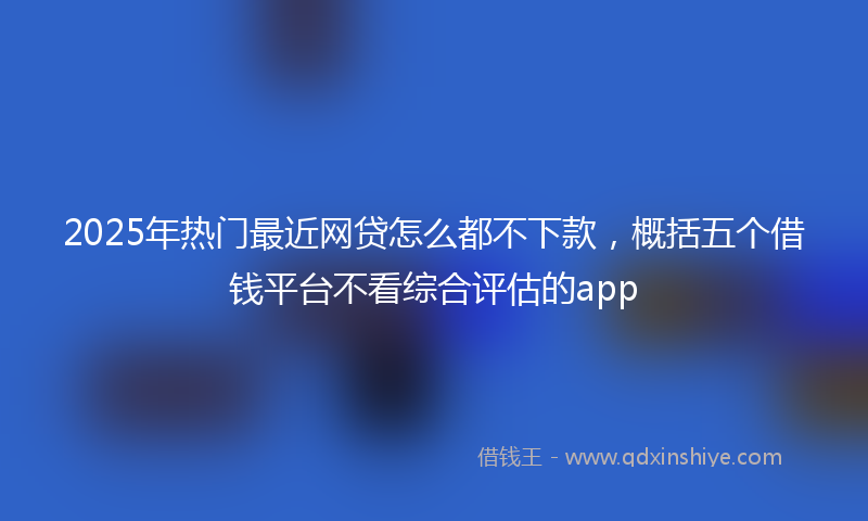 2025年热门最近网贷怎么都不下款，概括五个借钱平台不看综合评估的app