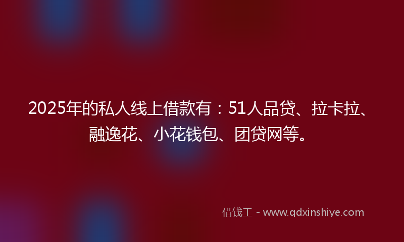 2025年的私人线上借款有：51人品贷、拉卡拉、融逸花、小花钱包、团贷网等。
