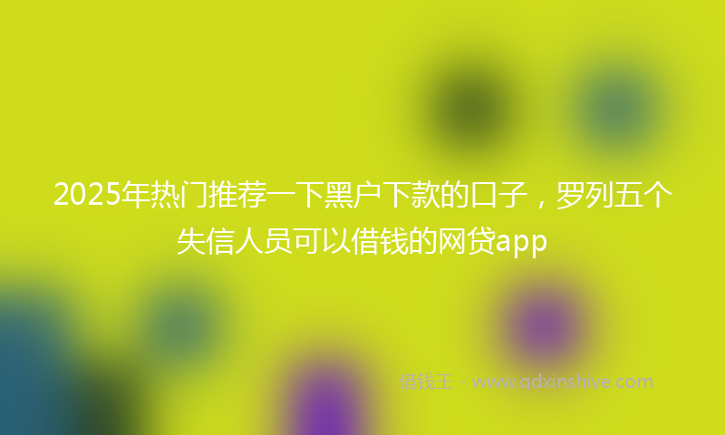 2025年热门推荐一下黑户下款的口子，罗列五个失信人员可以借钱的网贷app