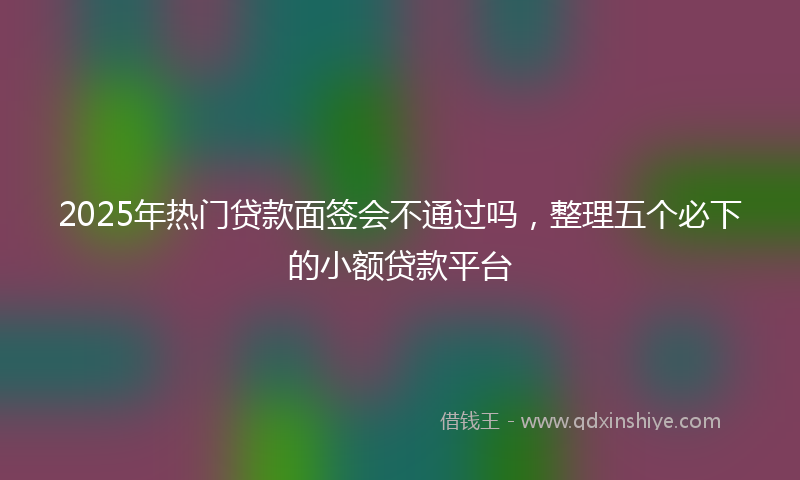 2025年热门贷款面签会不通过吗，整理五个必下的小额贷款平台