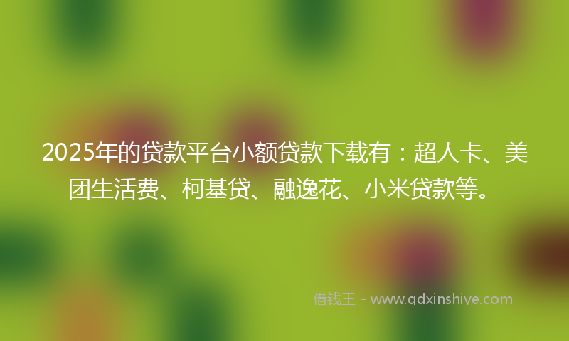 2025年的贷款平台小额贷款下载有：超人卡、美团生活费、柯基贷、融逸花、小米贷款等。