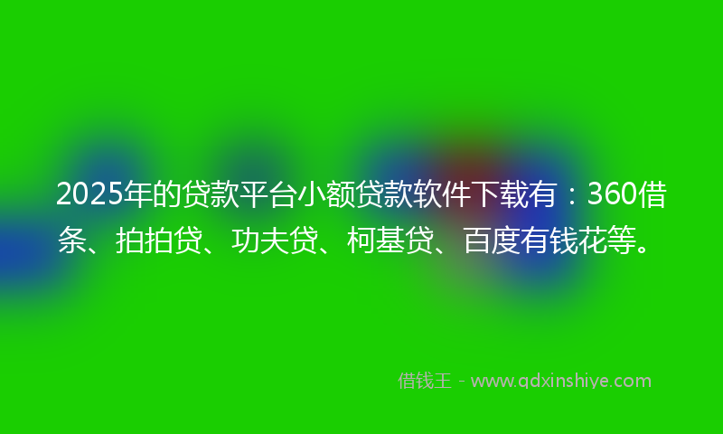 2025年的贷款平台小额贷款软件下载有：360借条、拍拍贷、功夫贷、柯基贷、百度有钱花等。