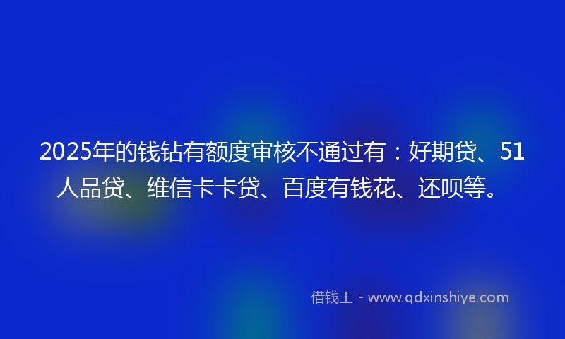 2025年的钱钻有额度审核不通过有:好期贷、51人品贷、维信卡卡贷、百度有钱花、还呗等。