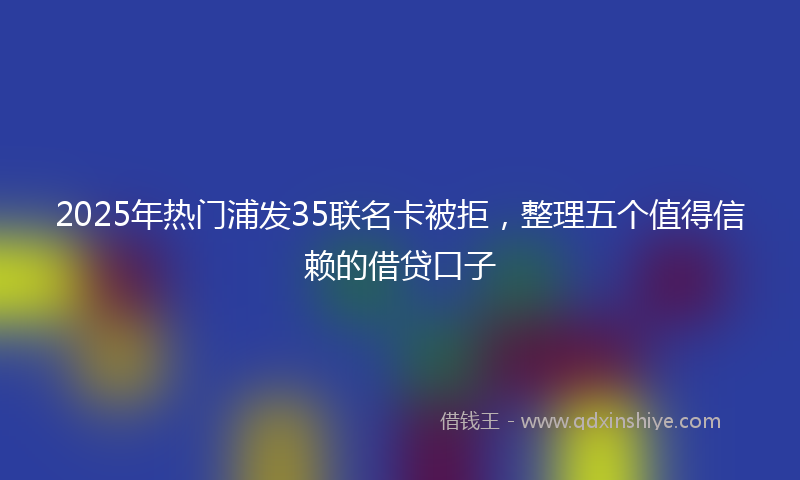 2025年热门浦发35联名卡被拒，整理五个值得信赖的借贷口子