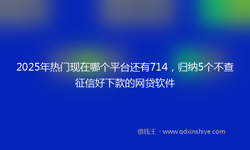 2025年热门现在哪个平台还有714，归纳5个不查征信好下款的网贷软件