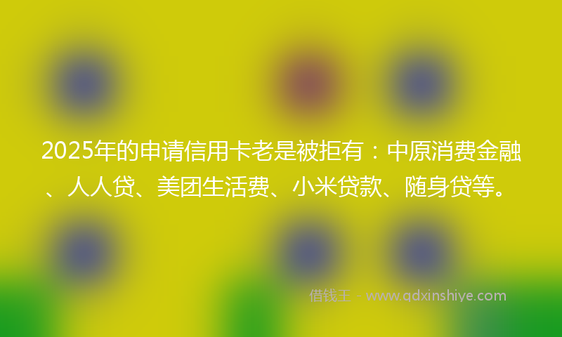 2025年的申请信用卡老是被拒有：中原消费金融、人人贷、美团生活费、小米贷款、随身贷等。