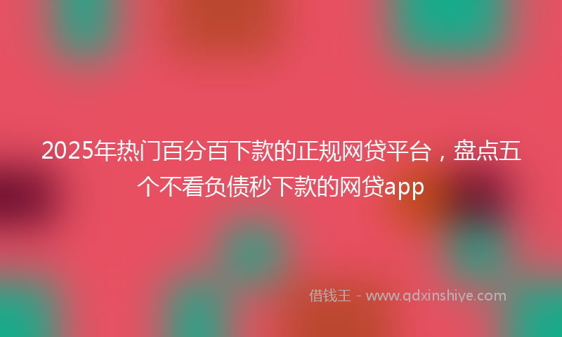 2025年热门百分百下款的正规网贷平台，盘点五个不看负债秒下款的网贷app