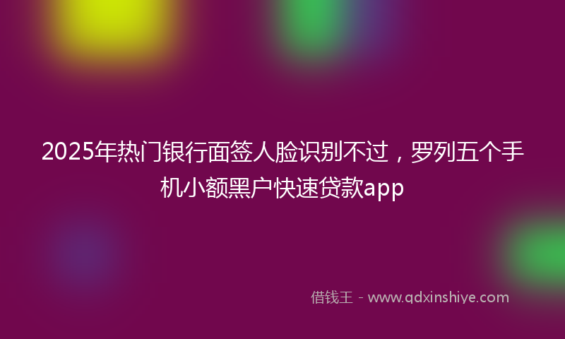 2025年热门银行面签人脸识别不过，罗列五个手机小额黑户快速贷款app