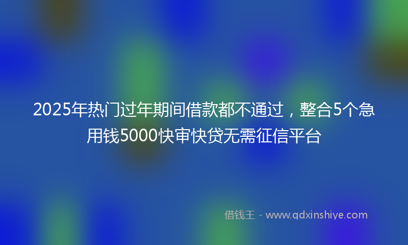 2025年热门过年期间借款都不通过，整合5个急用钱5000快审快贷无需征信平台