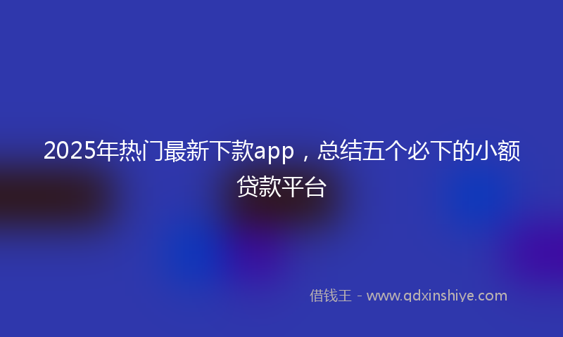 2025年热门最新下款app，总结五个必下的小额贷款平台