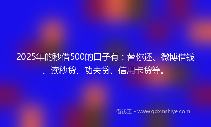 2025年的秒借500的口子有：替你还、微博借钱、读秒贷、功夫贷、信用卡贷等。