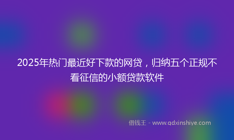 2025年热门最近好下款的网贷，归纳五个正规不看征信的小额贷款软件
