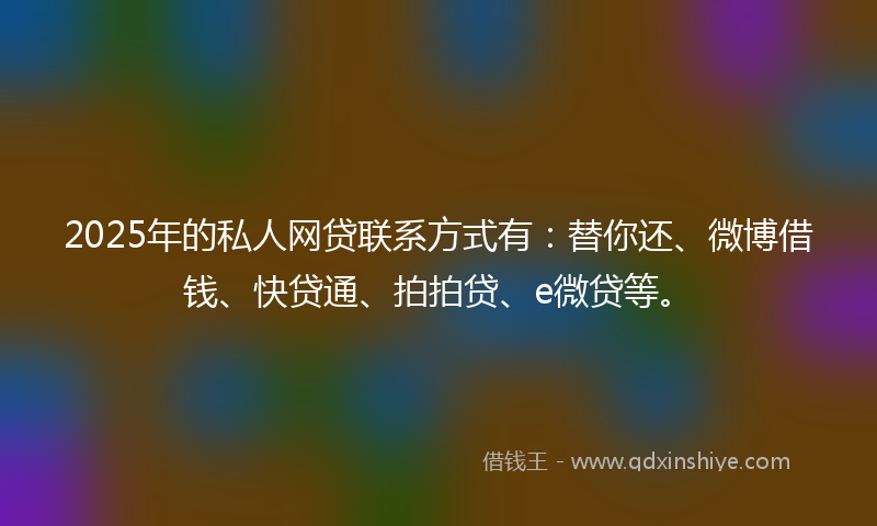 2025年的私人网贷联系方式有：替你还、微博借钱、快贷通、拍拍贷、e微贷等。