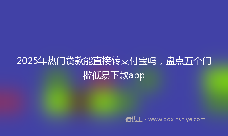 2025年热门贷款能直接转支付宝吗，盘点五个门槛低易下款app