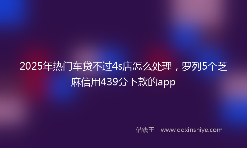 2025年热门车贷不过4s店怎么处理，罗列5个芝麻信用439分下款的app