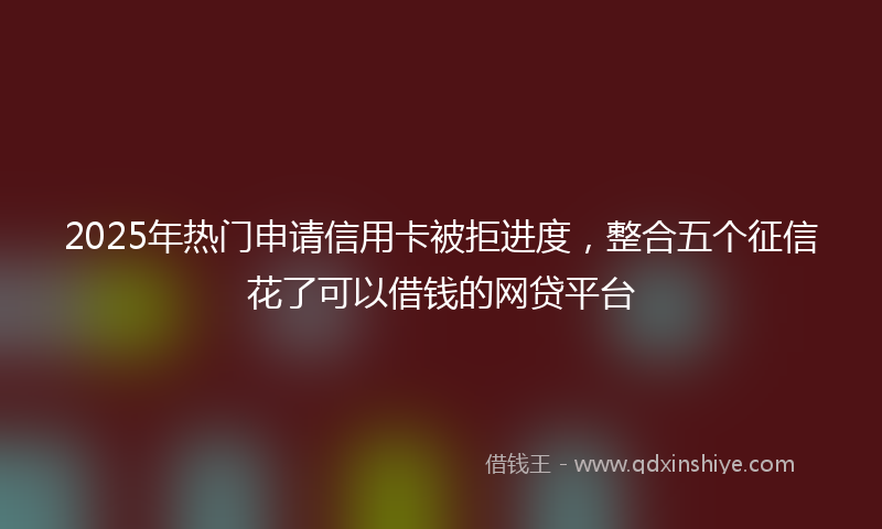 2025年热门申请信用卡被拒进度，整合五个征信花了可以借钱的网贷平台