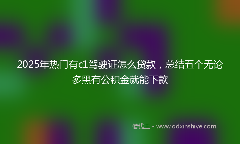 2025年热门有c1驾驶证怎么贷款，总结五个无论多黑有公积金就能下款