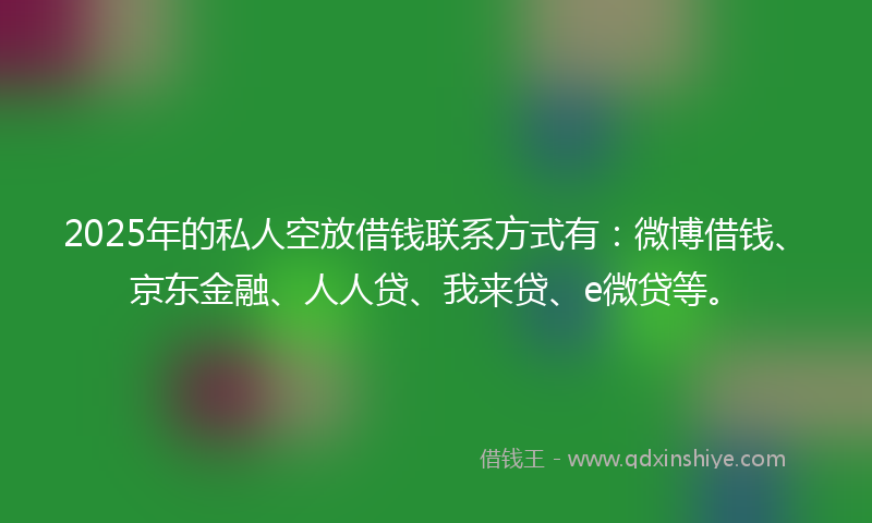 2025年的私人空放借钱联系方式有：微博借钱、京东金融、人人贷、我来贷、e微贷等。