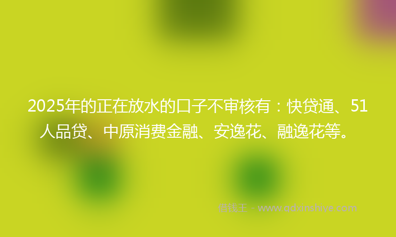 2025年的正在放水的口子不审核有：快贷通、51人品贷、中原消费金融、安逸花、融逸花等。