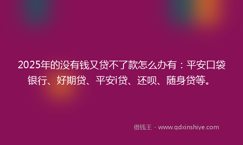 2025年的没有钱又贷不了款怎么办有：平安口袋银行、好期贷、平安i贷、还呗、随身贷等。