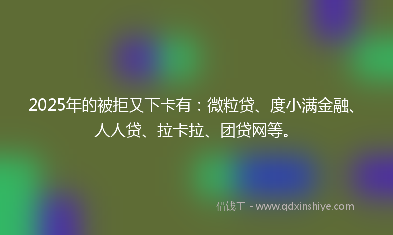 2025年的被拒又下卡有：微粒贷、度小满金融、人人贷、拉卡拉、团贷网等。