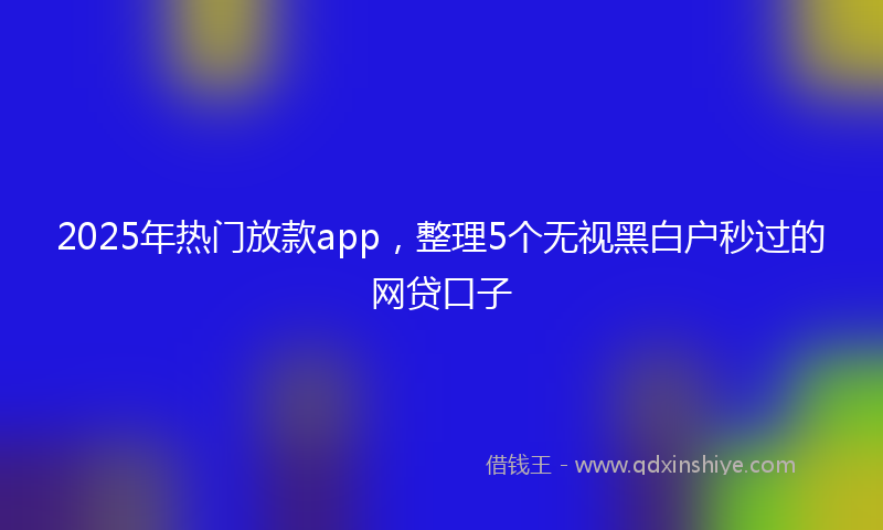 2025年热门放款app，整理5个无视黑白户秒过的网贷口子