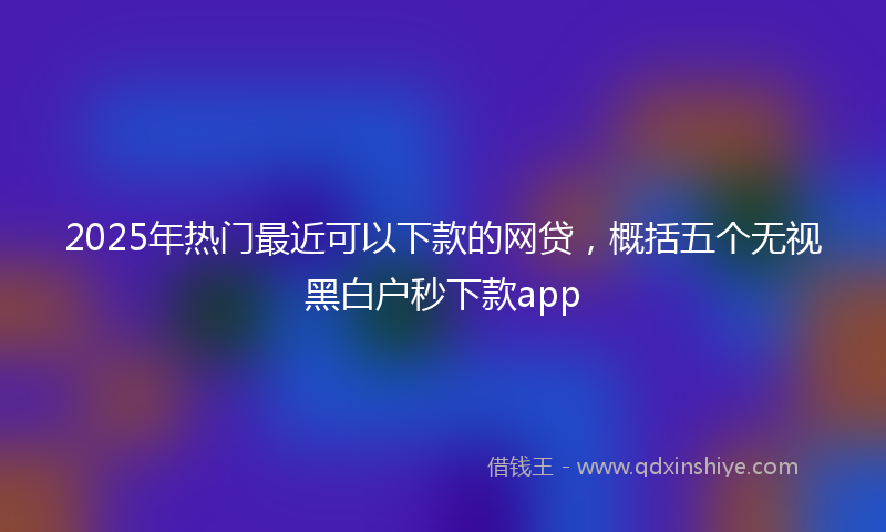 2025年热门最近可以下款的网贷，概括五个无视黑白户秒下款app