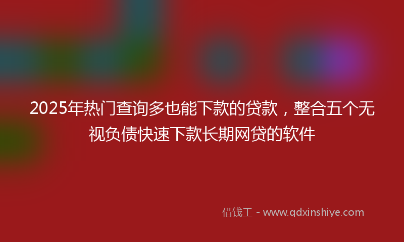 2025年热门查询多也能下款的贷款，整合五个无视负债快速下款长期网贷的软件