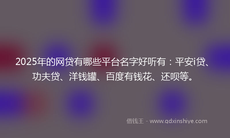 2025年的网贷有哪些平台名字好听有：平安i贷、功夫贷、洋钱罐、百度有钱花、还呗等。
