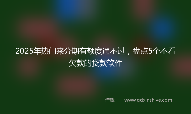 2025年热门来分期有额度通不过，盘点5个不看欠款的贷款软件
