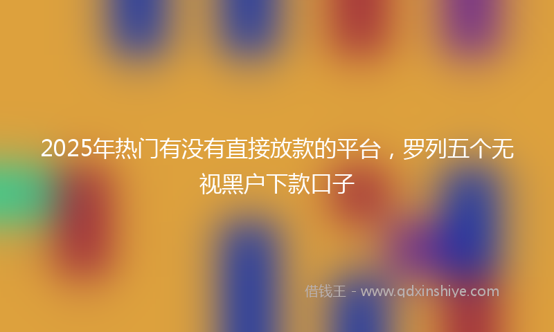 2025年热门有没有直接放款的平台，罗列五个无视黑户下款口子