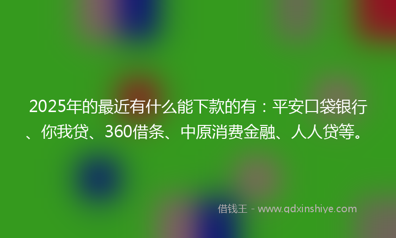 2025年的最近有什么能下款的有：平安口袋银行、你我贷、360借条、中原消费金融、人人贷等。