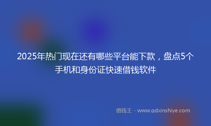 2025年热门现在还有哪些平台能下款，盘点5个手机和身份证快速借钱软件