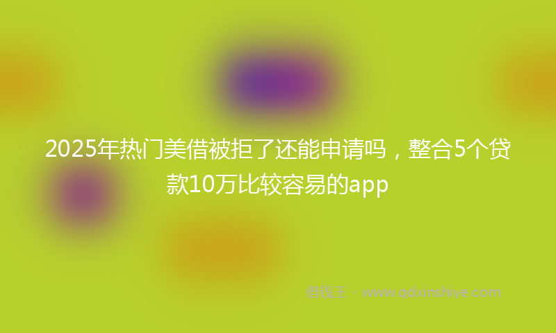 2025年热门美借被拒了还能申请吗，整合5个贷款10万比较容易的app