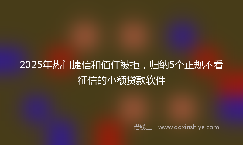 2025年热门捷信和佰仟被拒，归纳5个正规不看征信的小额贷款软件