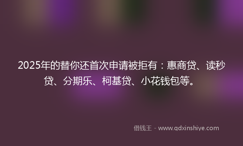 2025年的替你还首次申请被拒有：惠商贷、读秒贷、分期乐、柯基贷、小花钱包等。