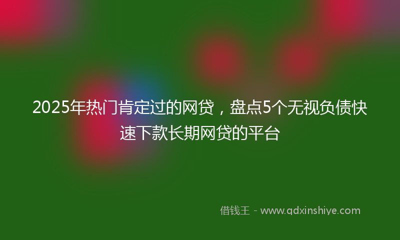 2025年热门肯定过的网贷，盘点5个无视负债快速下款长期网贷的平台