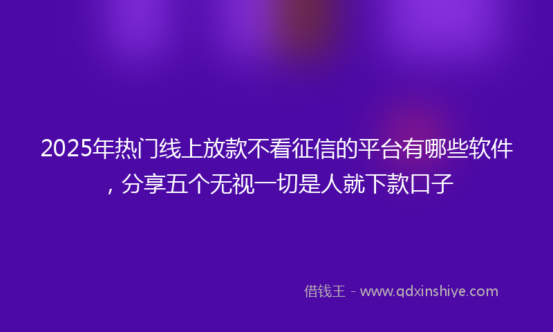 2025年热门线上放款不看征信的平台有哪些软件，分享五个无视一切是人就下款口子
