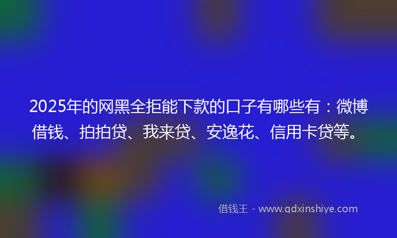 2025年的网黑全拒能下款的口子有哪些有：微博借钱、拍拍贷、我来贷、安逸花、信用卡贷等。