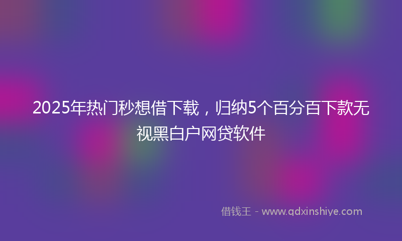 2025年热门秒想借下载，归纳5个百分百下款无视黑白户网贷软件