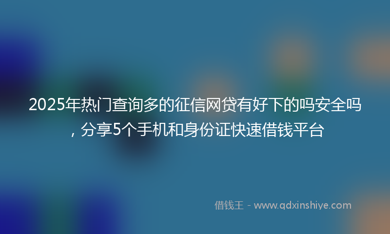 2025年热门查询多的征信网贷有好下的吗安全吗，分享5个手机和身份证快速借钱平台