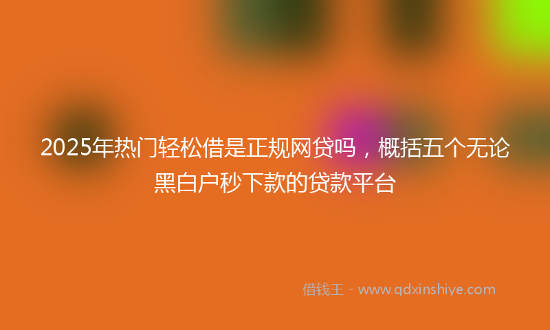2025年热门轻松借是正规网贷吗，概括五个无论黑白户秒下款的贷款平台